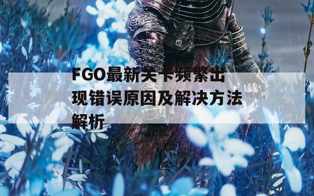 FGO最新关卡频繁出现错误原因及解决方法解析