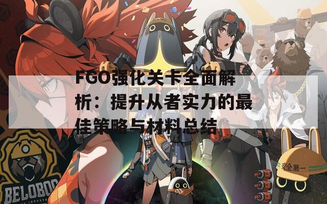 FGO强化关卡全面解析：提升从者实力的最佳策略与材料总结