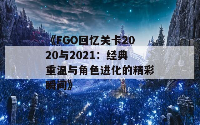 《FGO回忆关卡2020与2021：经典重温与角色进化的精彩瞬间》