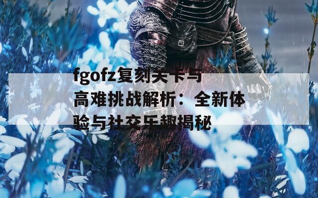 fgofz复刻关卡与高难挑战解析：全新体验与社交乐趣揭秘