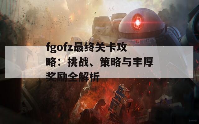 fgofz最终关卡攻略：挑战、策略与丰厚奖励全解析