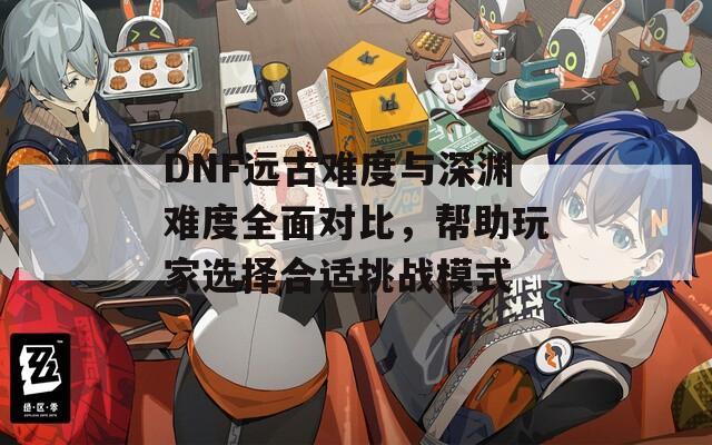 DNF远古难度与深渊难度全面对比，帮助玩家选择合适挑战模式