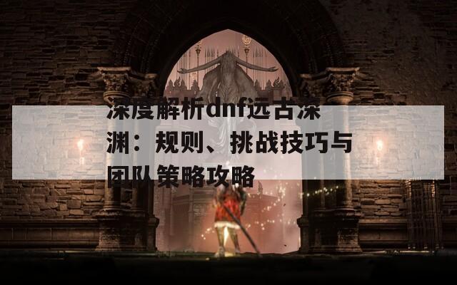 深度解析dnf远古深渊：规则、挑战技巧与团队策略攻略