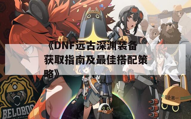 《DNF远古深渊装备获取指南及最佳搭配策略》