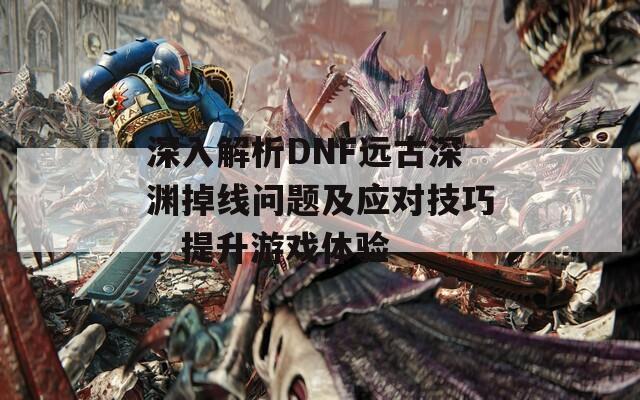 深入解析DNF远古深渊掉线问题及应对技巧，提升游戏体验