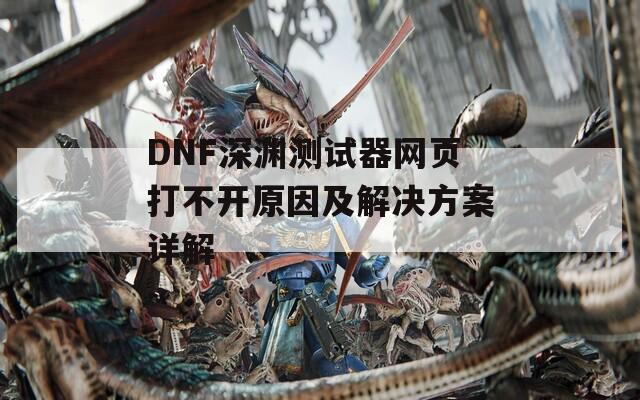 DNF深渊测试器网页打不开原因及解决方案详解