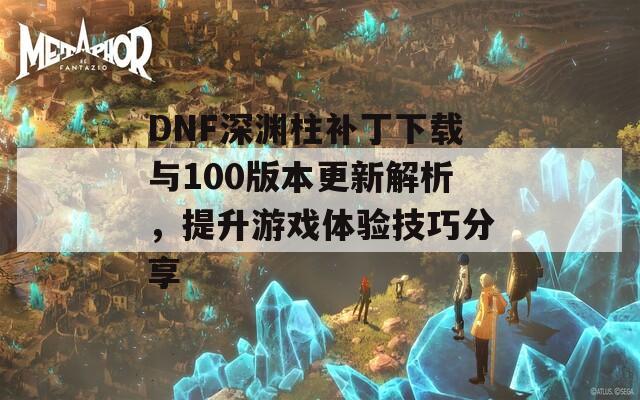 DNF深渊柱补丁下载与100版本更新解析，提升游戏体验技巧分享