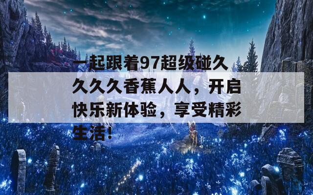 一起跟着97超级碰久久久久香蕉人人，开启快乐新体验，享受精彩生活！