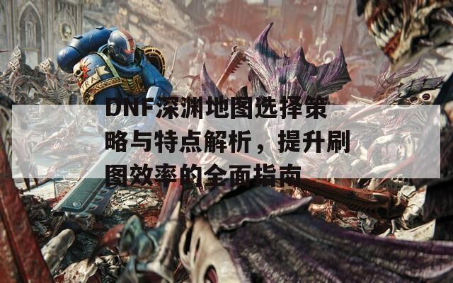 DNF深渊地图选择策略与特点解析，提升刷图效率的全面指南