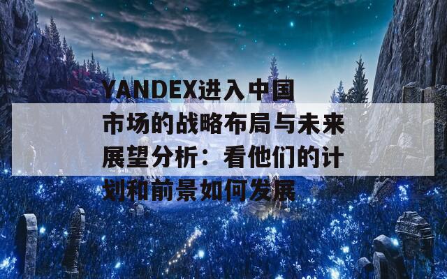 YANDEX进入中国市场的战略布局与未来展望分析：看他们的计划和前景如何发展