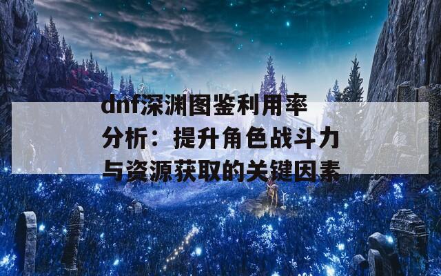 dnf深渊图鉴利用率分析：提升角色战斗力与资源获取的关键因素