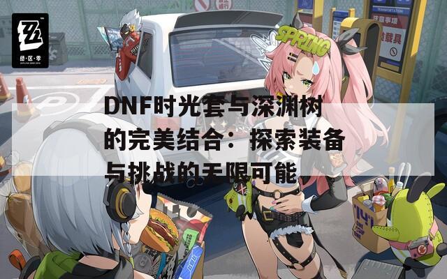 DNF时光套与深渊树的完美结合：探索装备与挑战的无限可能