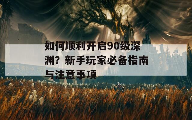 如何顺利开启90级深渊？新手玩家必备指南与注意事项