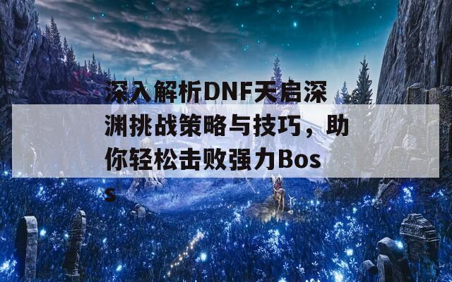 深入解析DNF天启深渊挑战策略与技巧，助你轻松击败强力Boss