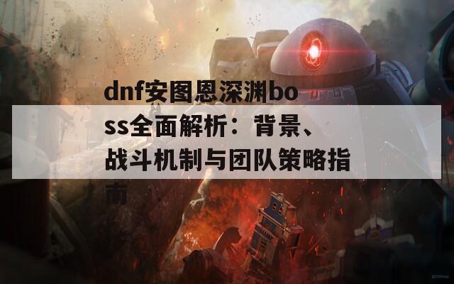 dnf安图恩深渊boss全面解析：背景、战斗机制与团队策略指南