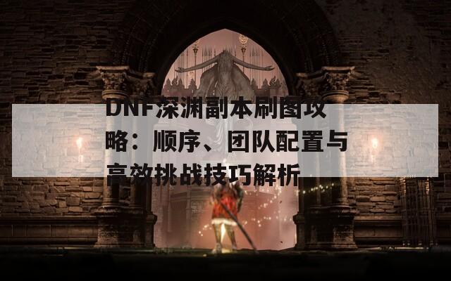 DNF深渊副本刷图攻略：顺序、团队配置与高效挑战技巧解析