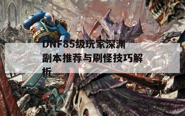 DNF85级玩家深渊副本推荐与刷怪技巧解析