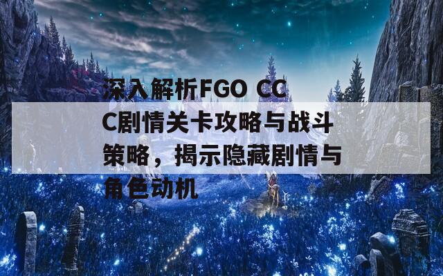 深入解析FGO CCC剧情关卡攻略与战斗策略，揭示隐藏剧情与角色动机