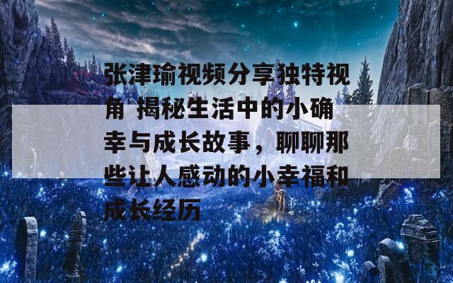 张津瑜视频分享独特视角 揭秘生活中的小确幸与成长故事，聊聊那些让人感动的小幸福和成长经历