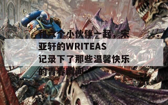 和六个小伙伴一起，宋亚轩的WRITEAS记录下了那些温馨快乐的青春瞬间