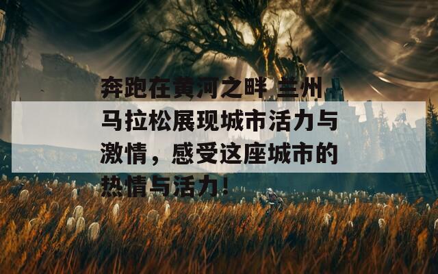 奔跑在黄河之畔 兰州马拉松展现城市活力与激情，感受这座城市的热情与活力！