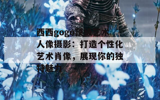 西西gogo顶级艺术人像摄影：打造个性化艺术肖像，展现你的独特魅力