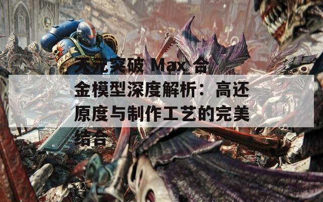 天元突破 Max 合金模型深度解析：高还原度与制作工艺的完美结合