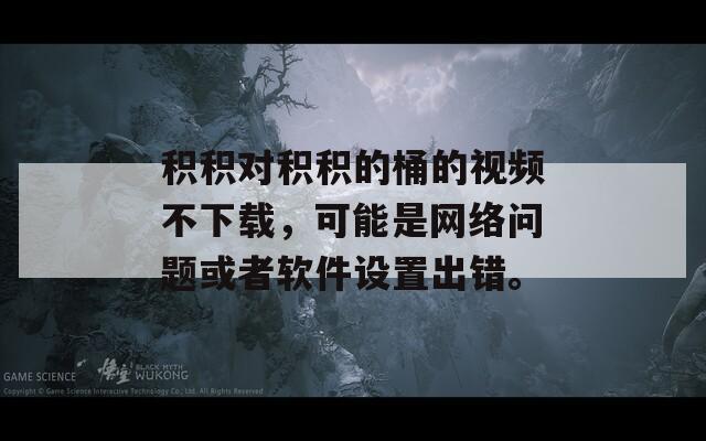 积积对积积的桶的视频不下载，可能是网络问题或者软件设置出错。