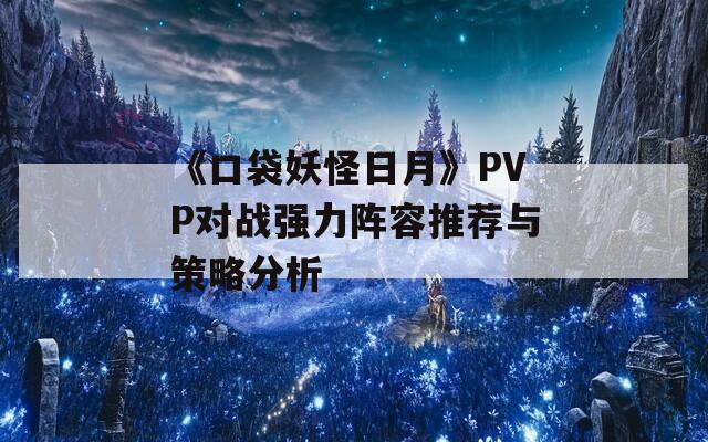 《口袋妖怪日月》PVP对战强力阵容推荐与策略分析