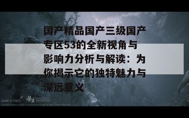 国产精品国产三级国产专区53的全新视角与影响力分析与解读：为你揭示它的独特魅力与深远意义