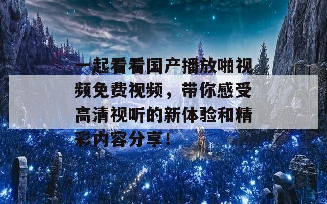 一起看看国产播放啪视频免费视频，带你感受高清视听的新体验和精彩内容分享！