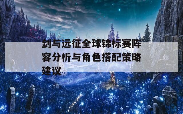 剑与远征全球锦标赛阵容分析与角色搭配策略建议