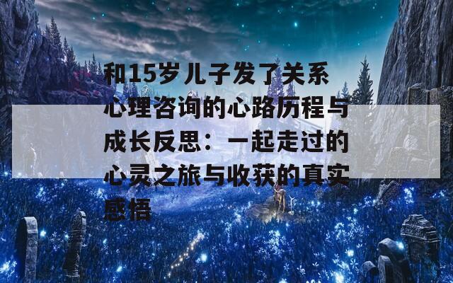 和15岁儿子发了关系心理咨询的心路历程与成长反思：一起走过的心灵之旅与收获的真实感悟