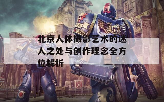 北京人体摄影艺术的迷人之处与创作理念全方位解析