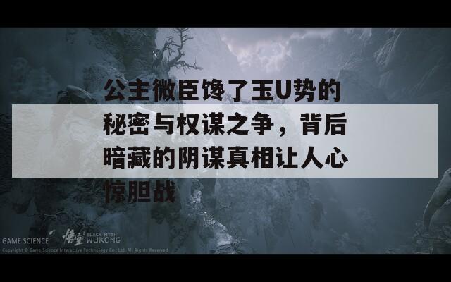 公主微臣馋了玉U势的秘密与权谋之争，背后暗藏的阴谋真相让人心惊胆战