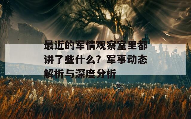 最近的军情观察室里都讲了些什么？军事动态解析与深度分析