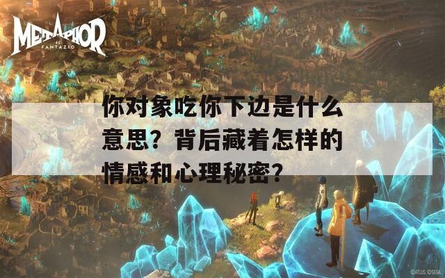 你对象吃你下边是什么意思？背后藏着怎样的情感和心理秘密？