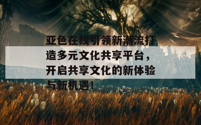 亚色在线引领新潮流打造多元文化共享平台，开启共享文化的新体验与新机遇！