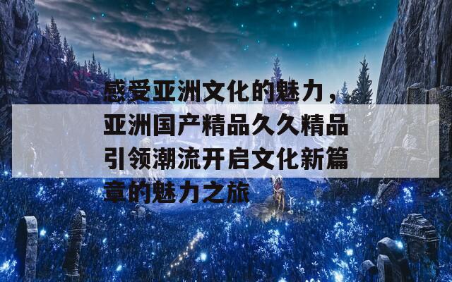 感受亚洲文化的魅力，亚洲国产精品久久精品引领潮流开启文化新篇章的魅力之旅