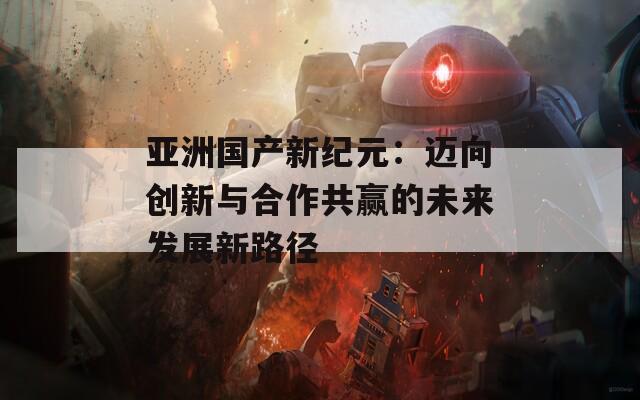 亚洲国产新纪元：迈向创新与合作共赢的未来发展新路径