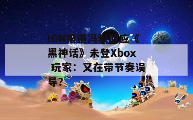 IGN报道冯骥回应《黑神话》未登Xbox 玩家：又在带节奏误导？