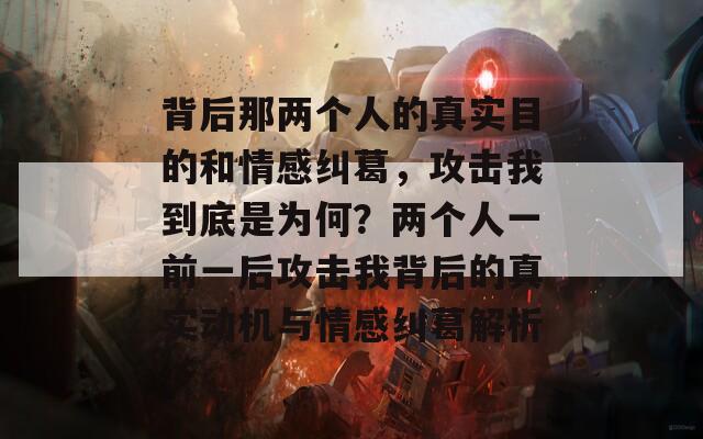 背后那两个人的真实目的和情感纠葛，攻击我到底是为何？两个人一前一后攻击我背后的真实动机与情感纠葛解析