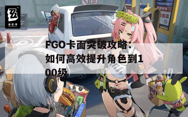 FGO卡面突破攻略：如何高效提升角色到100级