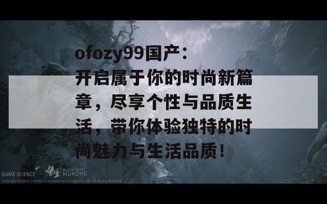 ofozy99国产：开启属于你的时尚新篇章，尽享个性与品质生活，带你体验独特的时尚魅力与生活品质！