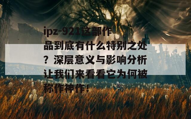 ipz-921这部作品到底有什么特别之处？深层意义与影响分析让我们来看看它为何被称作神作！