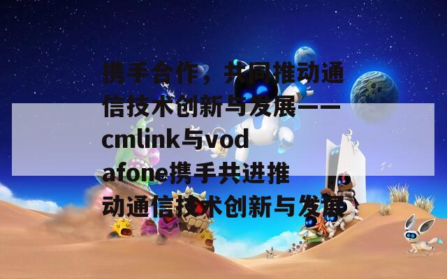 携手合作，共同推动通信技术创新与发展——cmlink与vodafone携手共进推动通信技术创新与发展