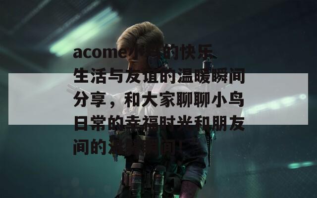 acome小鸟的快乐生活与友谊的温暖瞬间分享，和大家聊聊小鸟日常的幸福时光和朋友间的温馨瞬间！