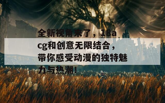 全新视角来了，18acg和创意无限结合，带你感受动漫的独特魅力与热潮！