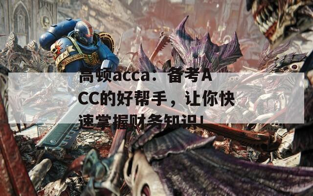 高顿acca：备考ACC的好帮手，让你快速掌握财务知识！