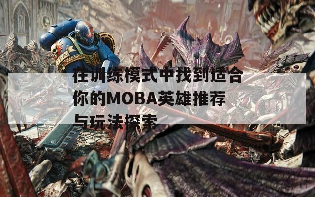 在训练模式中找到适合你的MOBA英雄推荐与玩法探索